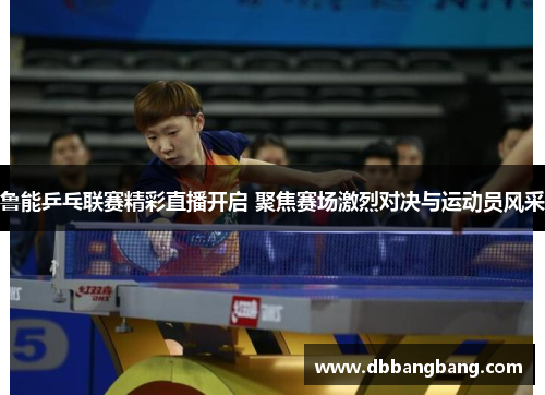 鲁能乒乓联赛精彩直播开启 聚焦赛场激烈对决与运动员风采
